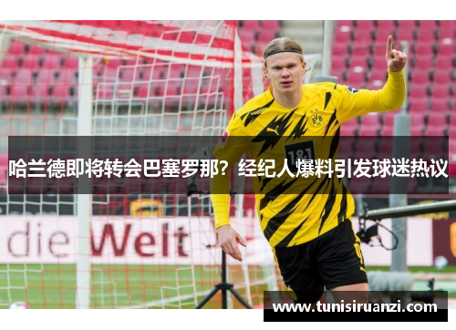 哈兰德即将转会巴塞罗那？经纪人爆料引发球迷热议
